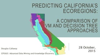 PREDICTING CALIFORNIA’S
ECOREGIONS:
A COMPARISON OF
SVM AND DECISION TREE
APPROACHES
Douglas Callaway
CP5605: Advanced Data Mining and Knowledge Discovery
28 October,
2015
 