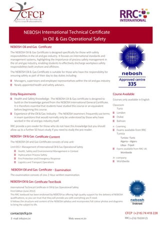 E-mail: info@rrc.tn Web: www.rrc.tn RRC(+216) 70039125
NEBOSH International Technical Certificate
in Oil & Gas Operational Safety
NEBOSH Oil and Gas Certificate
The NEBOSH Oil & Gas Certiﬁcate is designed speciﬁcally for those with safety
responsibilities in the oil and gas industry. It focuses on international standards and
management systems, highlighting the importance of process safety management in
the oil and gas industry, enabling students to eﬀectively discharge workplace safety
responsibilities both onshore and oﬀshore.
The NEBOSH Oil & Gas Certificate is suitable for those who have the responsibility for
ensuring safety as part of their day to day duties including:
Managers, supervisors and employee representatives within the oil and gas industry
Newly appointed health and safety advisers.
Entry Requirements
Health and Safety Knowledge- The NEBOSH Oil & Gas certiﬁcate is designed to
build on the knowledge gained from the NEBOSH International General Certiﬁcate.
It is therefore essentialthat students have studied this course or an equivalent
before beginning this course.
Experience of the Oil & Gas Industry - The NEBOSH examiners frequently use terms
in exam questions that would normally only be understood by those who have
worked in the oil and gas industry itself.
RRC provide a pre reader for those who do not have this knowledge but you should
allow up to a further 50 hours study if you need to study the pre-reader.
Course Available
Courses only available in English
Classroom
Tunis
London
Dubai
Bahrain
e- Learning
Exams available from RRC
Tunisia
Tunisia –Tunis
Algeria – Algiers
Libya - Tripoli
Exams available from RRC UK
Worldwide
In -company
Worldwide
NEBOSH Oil & Gas Certificate Content
The NEBOSH Oil and Gas Certiﬁcateconsists of one unit:
Unit IOG1: Management of International Oil & Gas Operational Safety
Health, Safety and Environmental Management in Context
Hydrocarbon Process Safety
Fire Protection and Emergency Response
Logistics and Transport Operations
NEBOSH Oil and Gas Certificate - Examination
The examinationconsists of one 2 Hour written examination.
NEBOSH Oil & Gas Certificate Text Book
International Technical Certificate in Oil & Gas Operational Safety
First Edition (June 2012)
This RRC textbook has been endorsed by NEBOSHas oﬀering high quality support for the delivery of NEBOSH
qualiﬁcations, so you can trust that they will provide you with everything you’ll need.
It follows the structure and content of the NEBOSH syllabus and incorporates full colour photos and diagrams
to bring the subject to life.
CFCP (+216) 74 418 228contact@cfcp.tn
 