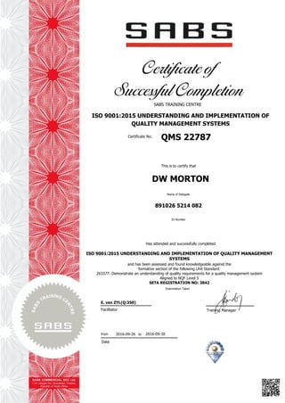 Certificate of
Successful Completion
SABS TRAINING CENTRE
ISO 9001:2015 UNDERSTANDING AND IMPLEMENTATION OF
QUALITY MANAGEMENT SYSTEMS
Certificate No:
QMS 22787
This is to certify that
DW MORTON
Name of Delegate
891026 5214 082
ID Number
Has attended and successfully completed
ISO 9001:2015 UNDERSTANDING AND IMPLEMENTATION OF QUALITY MANAGEMENT
SYSTEMS
and has been assessed and found knowledgeable against the
formative section of the following Unit Standard:
263377: Demonstrate an understanding of quality requirements for a quality management system
Aligned to NQF Level 5
SETA REGISTRATION NO: 3842
Examination Taken
Facilitator
Date
Training Manager
E. van ZYL(Q:350)
2016-09-26 2016-09-30from to
 
