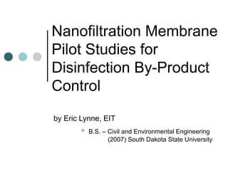 Nanofiltration Membrane
Pilot Studies for
Disinfection By-Product
Control
by Eric Lynne, EIT
 B.S. – Civil and Environmental Engineering
(2007) South Dakota State University
 