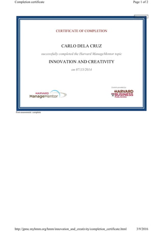 CERTIFICATE OF COMPLETION
CARLO DELA CRUZ
successfully completed the Harvard ManageMentor topic
INNOVATION AND CREATIVITY
on 07/15/2014
Post-assessment: complete
Please wait...
Page 1 of 2Completion certificate
3/9/2016http://jpmc.myhmm.org/hmm/innovation_and_creativity/completion_certificate.html
 