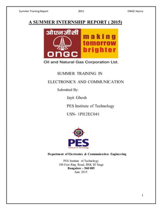 Summer Training Report 2015 ONGC Hazira
1
A SUMMER INTERNSHIP REPORT ( 2015)
SUMMER TRAINING IN
ELECTRONICS AND COMMUNICATION
Submitted By:
Jayit Ghosh
PES Institute of Technology
USN- 1PI12EC041
Department of Electronics & Communication Engineering
PES Institute of Technology
100 Feet Ring Road, BSK III Stage
Bangalore - 560 085
June 2015
 