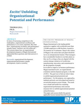 © 2016, Thomas Juli	
Originally published as part of the 2016 PMI® Global Congress Proceedings –
Barcelona, Spain
Excite!	Unfolding	
Organizational	
Potential	and	Performance	
	
THOMAS	JULI,	
PH.D.	
Magna	International,	
Motivate2B
ABSTRACT
In times of increasing competition in the
marketplace, organizational excellence and
performance is ever more important. But what
does ‘organizational excellence and performance’
actually mean? And how can it be achieved? –
This session shares how an organizational
development program at Magna International
approached these questions and what answers it
yielded.
Keywords: organizational development;
organizational performance; people
development; creative economy
THE EXCITE! PROGRAM AT MAGNA
INTERNATIONAL
Magna International is the leading global
automotive supplier with worldwide more than
139,000 employees in 400 facilities, located in
29 countries on 4 continents. Deep in the culture
of Magna is the notion that each plant should be
run in an entrepreneurial manner. Plant managers
have considerable freedom to run their plants as
they see fit, as long as they are aligned with the
current strategic initiatives of world-class
manufacturing, innovation, and commitment to
the development of people.
In an effort to improve its business performance
Magna launched Excite!, an organizational
evaluation and development program, in the fall
of 2014. The goal was to find out what it takes
to unfold organizational potential and
performance. For this purpose, new approaches,
methods and tools were developed and tested in
several pilot projects across Europe. The result
was a model and toolkit for evaluating
organizational performance and concrete
measures how to unfold organizational potential
and performance.
This paper and session distills the general
applicable lessons learned from the Excite!
 