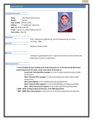 1
Curriculum vitae
Name : Azza Mohamed El-Hossini
Gender : Female
Date of birth : 04 / 04 / 1985
Address : 1st
settlement – New cairo
Mob. 002 0106 33 54 532
E-mail: eng.azza_m_elhossini@hotmail.com
Social status: Married
B.SC. in Mechanical engineering, Faculty of engineering, Ain shams
university 2009
Mechanical Power sector
Seeking for a good opportunity in a job that improves my technical skills and
Improving my career in engineering.
* From 1/3/2010 till now: working at the Arab Contractors Co. in the Electrical & Mechanical
projects department for water, waste water plants & factories as:
- Current job: Technical office manager in a site of a water treatment station (under
construction).
- 2014: Technical office manager in a site for pumping waste water station (under
construction).
- 2013: Sales Engineer at the marketing & tendering department.
- 2012: Technical office engineer in a site for Rehabilitation of railway workshops.
- 2010 – 2012: Procurement engineer at the Tendering & Planning Department.
* 2009 – 2010: working at Bosch (A-Part) Co. at the R&D department.
* 2007 - 2008: Sales representative in Extra Care Co. for dentistry equipments and materials.
Personal information :
Education:
Specialty:
Objective:
Work experiences:
 