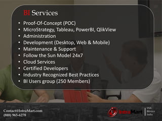 USA
México
India
Contact@IntraMart.com
(888) 965-6278
BI Services
• Proof-Of-Concept (POC)
• MicroStrategy, Tableau, PowerBI, QlikView
• Administration
• Development (Desktop, Web & Mobile)
• Maintenance & Support
• Follow the Sun Model 24x7
• Cloud Services
• Certified Developers
• Industry Recognized Best Practices
• BI Users group (250 Members)
 