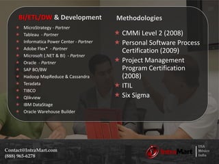 USA
México
India
Contact@IntraMart.com
(888) 965-6278
BI/ETL/DW & Development
 MicroStrategy - Partner
 Tableau - Partner
 Informatica Power Center - Partner
 Adobe Flex* - Partner
 Microsoft (.NET & BI) - Partner
 Oracle - Partner
 SAP BO/BW
 Hadoop MapReduce & Cassandra
 Teradata
 TIBCO
 Qlikview
 IBM DataStage
 Oracle Warehouse Builder
Methodologies
 CMMi Level 2 (2008)
 Personal Software Process
Certification (2009)
 Project Management
Program Certification
(2008)
 ITIL
 Six Sigma
 