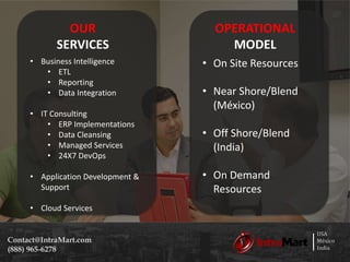 USA
México
India
Contact@IntraMart.com
(888) 965-6278
OPERATIONAL
MODEL
• On Site Resources
• Near Shore/Blend
(México)
• Off Shore/Blend
(India)
• On Demand
Resources
OUR
SERVICES
• Business Intelligence
• ETL
• Reporting
• Data Integration
• IT Consulting
• ERP Implementations
• Data Cleansing
• Managed Services
• 24X7 DevOps
• Application Development &
Support
• Cloud Services
 