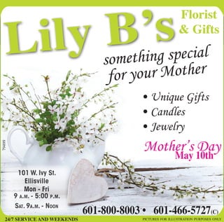 Lily B’s
pictures for illustration purposes only24/7 SERVICE AND WEEKENDS
101 W. Ivy St.
Ellisville
Mon - Fri
9 a.m. - 5:00 p.m.
Sat. 9a.m. - Noon
May 10th
Mother’s Day
something special
for your Mother
• Unique Gifts
• Candles
• Jewelry
601-800-8003 •   601-466-5727(C)
79499
Florist
& Gifts
 