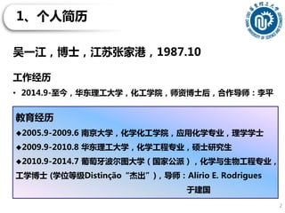 1、个人简历
2
教育经历
2005.9-2009.6 南京大学，化学化工学院，应用化学专业，理学学士
2009.9-2010.8 华东理工大学，化学工程专业，硕士研究生
2010.9-2014.7 葡萄牙波尔图大学（国家公派），化学与生物工程专业，
工学博士 (学位等级Distinção“杰出”)，导师：Alírio E. Rodrigues
于建国
吴一江，博士，江苏张家港，1987.10
工作经历
• 2014.9-至今，华东理工大学，化工学院，师资博士后，合作导师：李平
 