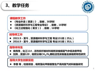 3、教学任务
8
课程教学工作
 《专业外语（资源）》，助教，36学时
 《资源循环科学与工程专业导论》，助教，16学时
 《化工过程强化（英文）》，助教，16学时
指导本科生
 姚伟伟，化工114，活性炭纤维材料吸附浓缩煤层气中低浓度甲烷
 刘炜，资源120，吸附分离CH4/N2颗粒活性炭制备及其吸附特性研究
指导大学生创新实验
 李茜 等，校级项目，吸附强化甲醇重整生产高纯氢气材料制备研究
班导师工作
 2015.9 - 至今，资源循环科学与工程 专业151班（29人）
 2016.9 - 至今，资源循环科学与工程 专业161班（30人）
 