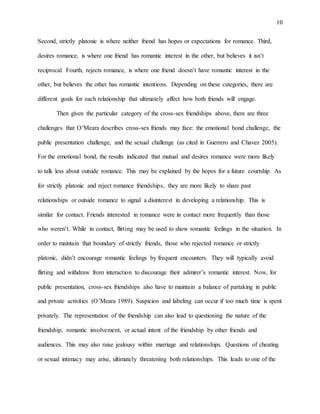 10
Second, strictly platonic is where neither friend has hopes or expectations for romance. Third,
desires romance, is where one friend has romantic interest in the other, but believes it isn’t
reciprocal. Fourth, rejects romance, is where one friend doesn’t have romantic interest in the
other, but believes the other has romantic intentions. Depending on these categories, there are
different goals for each relationship that ultimately affect how both friends will engage.
Then given the particular category of the cross-sex friendships above, there are three
challenges that O’Meara describes cross-sex friends may face: the emotional bond challenge, the
public presentation challenge, and the sexual challenge (as cited in Guerrero and Chavez 2005).
For the emotional bond, the results indicated that mutual and desires romance were more likely
to talk less about outside romance. This may be explained by the hopes for a future courtship. As
for strictly platonic and reject romance friendships, they are more likely to share past
relationships or outside romance to signal a disinterest in developing a relationship. This is
similar for contact. Friends interested in romance were in contact more frequently than those
who weren’t. While in contact, flirting may be used to show romantic feelings in the situation. In
order to maintain that boundary of strictly friends, those who rejected romance or strictly
platonic, didn’t encourage romantic feelings by frequent encounters. They will typically avoid
flirting and withdraw from interaction to discourage their admirer’s romantic interest. Now, for
public presentation, cross-sex friendships also have to maintain a balance of partaking in public
and private activities (O’Meara 1989). Suspicion and labeling can occur if too much time is spent
privately. The representation of the friendship can also lead to questioning the nature of the
friendship, romantic involvement, or actual intent of the friendship by other friends and
audiences. This may also raise jealousy within marriage and relationships. Questions of cheating
or sexual intimacy may arise, ultimately threatening both relationships. This leads to one of the
 