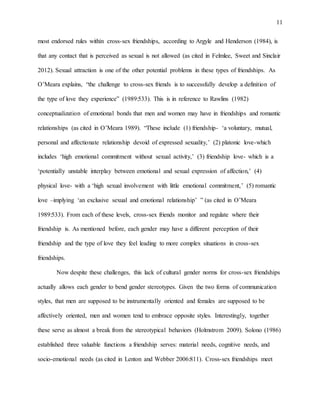 11
most endorsed rules within cross-sex friendships, according to Argyle and Henderson (1984), is
that any contact that is perceived as sexual is not allowed (as cited in Felmlee, Sweet and Sinclair
2012). Sexual attraction is one of the other potential problems in these types of friendships. As
O’Meara explains, “the challenge to cross-sex friends is to successfully develop a definition of
the type of love they experience” (1989:533). This is in reference to Rawlins (1982)
conceptualization of emotional bonds that men and women may have in friendships and romantic
relationships (as cited in O’Meara 1989). “These include (1) friendship- ‘a voluntary, mutual,
personal and affectionate relationship devoid of expressed sexuality,’ (2) platonic love-which
includes ‘high emotional commitment without sexual activity,’ (3) friendship love- which is a
‘potentially unstable interplay between emotional and sexual expression of affection,’ (4)
physical love- with a ‘high sexual involvement with little emotional commitment,’ (5) romantic
love –implying ‘an exclusive sexual and emotional relationship’ ” (as cited in O’Meara
1989:533). From each of these levels, cross-sex friends monitor and regulate where their
friendship is. As mentioned before, each gender may have a different perception of their
friendship and the type of love they feel leading to more complex situations in cross-sex
friendships.
Now despite these challenges, this lack of cultural gender norms for cross-sex friendships
actually allows each gender to bend gender stereotypes. Given the two forms of communication
styles, that men are supposed to be instrumentally oriented and females are supposed to be
affectively oriented, men and women tend to embrace opposite styles. Interestingly, together
these serve as almost a break from the stereotypical behaviors (Holmstrom 2009). Solono (1986)
established three valuable functions a friendship serves: material needs, cognitive needs, and
socio-emotional needs (as cited in Lenton and Webber 2006:811). Cross-sex friendships meet
 