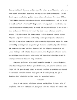 12
these needs differently than same-sex friendships. Men in these types of friendships receive more
social support and emotional gratification than they do in their same-sex friendships. They feel
freer to express more feminine qualities, such as sadness and weakness. However, as O’Meara
(1989) indicates the public representation challenge in cross-sex friendships, a man may be seen
or labeled as a “sissy” or “emotional.” The presentation of being able to be more feminine may
create the assumption of homosexuality. As a result, this can create a deterrent for men to form a
cross-sex friendship. With respect to women, they found it easier to be more competitive.
Monsour (2002) also mentions that women believed cross-sex friendships provided them an
“objective perspective” that a same-sex friendship couldn’t provide (as cited in Holmstrom
2009:228). In other words, women had an insider perspective of the opposite sex that their same-
sex friendship couldn’t provide. In a positive light these cross-sex relationships allow both men
and women to cross gender boundaries. However, both men and women are also faced with
various challenges which make this friendship complex. Even though men and women in cross-
sex friendships aren’t given gender scripts, society still shapes these relationships through the
stereotypes of cross-sex friendships being romanticized.
Once more, ideal gender scripts provide somewhat of a mold for cross-sex friendships.
Given the social expectations for these types of relationships, each gender is constrained to act a
certain way. This notion is similar manner to same-sex friendships, in that females are expected
to behave more communal and males more agentic. On the contrary though, this type of
friendship allows each gender to behave less like their stereotyped behaviors.
Conclusion
Given the role of gender in both cross and same sex-friendships, there are a variety of
complexities. Both males and females are given gender scripts that influence their actions within
 