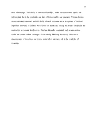 13
these relationships. Particularly in same-sex friendships, males are seen as more agentic and
instrumental, due to the constraints and fears of homosexuality and judgment. Whereas females
are seen as more communal and affectively oriented, due to the social acceptance of emotional
expression and value of comfort. As for cross-sex friendships, society has briefly categorized this
relationship as romantic involvement. This has ultimately constrained each genders actions
within and created various challenges for an actually friendship to develop. Under such
circumstances of stereotypes and norms, gender plays a primary role in the perplexity of
friendship.
 