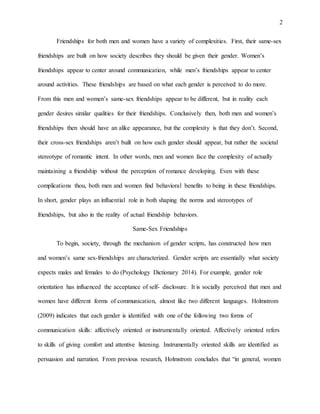 2
Friendships for both men and women have a variety of complexities. First, their same-sex
friendships are built on how society describes they should be given their gender. Women’s
friendships appear to center around communication, while men’s friendships appear to center
around activities. These friendships are based on what each gender is perceived to do more.
From this men and women’s same-sex friendships appear to be different, but in reality each
gender desires similar qualities for their friendships. Conclusively then, both men and women’s
friendships then should have an alike appearance, but the complexity is that they don’t. Second,
their cross-sex friendships aren’t built on how each gender should appear, but rather the societal
stereotype of romantic intent. In other words, men and women face the complexity of actually
maintaining a friendship without the perception of romance developing. Even with these
complications thou, both men and women find behavioral benefits to being in these friendships.
In short, gender plays an influential role in both shaping the norms and stereotypes of
friendships, but also in the reality of actual friendship behaviors.
Same-Sex Friendships
To begin, society, through the mechanism of gender scripts, has constructed how men
and women’s same sex-friendships are characterized. Gender scripts are essentially what society
expects males and females to do (Psychology Dictionary 2014). For example, gender role
orientation has influenced the acceptance of self- disclosure. It is socially perceived that men and
women have different forms of communication, almost like two different languages. Holmstrom
(2009) indicates that each gender is identified with one of the following two forms of
communication skills: affectively oriented or instrumentally oriented. Affectively oriented refers
to skills of giving comfort and attentive listening. Instrumentally oriented skills are identified as
persuasion and narration. From previous research, Holmstrom concludes that “in general, women
 