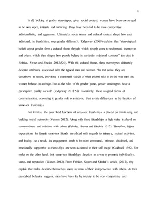 4
In all, looking at gender stereotypes, given social context, women have been encouraged
to be more open, intimate and nurturing. Boys have been led to be more competitive,
individualistic, and aggressive. Ultimately social norms and cultural context shape how each
individual, in friendships, does gender differently. Ridgeway (2009) explains that “stereotypical
beliefs about gender form a cultural frame through which people come to understand themselves
and others, which then shapes how people behave in particular relational contexts” (as cited in
Felmlee, Sweet and Sinclair 2012:520). With this cultural frame, these stereotypes ultimately
describe attributes associated with the typical man and woman. “In that sense, they are
descriptive in nature, providing a thumbnail sketch of what people take to be the way men and
women behave on average. But as the rules of the gender game, gender stereotypes have a
prescriptive quality as well” (Ridgeway 2011:58). Essentially, these assigned forms of
communication, according to gender role orientations, then create differences in the function of
same-sex friendships.
For females, the prescribed function of same-sex friendships is placed on maintaining and
building social networks (Watson 2012). Along with these friendships a high value is placed on
connectedness and relations with others (Felmlee, Sweet and Sinclair 2012). Therefore, higher
expectations for female same-sex friends are placed with regards to intimacy, mutual activities,
and loyalty. As a result, the engagement tends to be more communal, intimate, disclosed, and
emotionally supportive as friendships are seen as central to their self-image (Caldwell 1982). For
males on the other hand, their same-sex friendships function as a way to promote individuality,
status, and reputation (Watson 2012). From Felmlee, Sweet and Sinclair’s article (2012), they
explain that males describe themselves more in terms of their independence with others. As their
prescribed behavior suggests, men have been led by society to be more competitive and
 