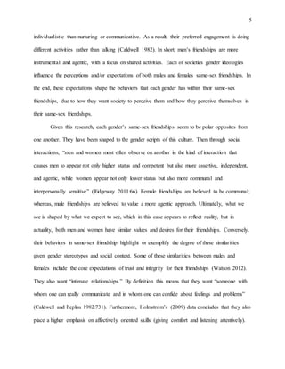 5
individualistic than nurturing or communicative. As a result, their preferred engagement is doing
different activities rather than talking (Caldwell 1982). In short, men’s friendships are more
instrumental and agentic, with a focus on shared activities. Each of societies gender ideologies
influence the perceptions and/or expectations of both males and females same-sex friendships. In
the end, these expectations shape the behaviors that each gender has within their same-sex
friendships, due to how they want society to perceive them and how they perceive themselves in
their same-sex friendships.
Given this research, each gender’s same-sex friendships seem to be polar opposites from
one another. They have been shaped to the gender scripts of this culture. Then through social
interactions, “men and women most often observe on another in the kind of interaction that
causes men to appear not only higher status and competent but also more assertive, independent,
and agentic, while women appear not only lower status but also more communal and
interpersonally sensitive” (Ridgeway 2011:66). Female friendships are believed to be communal;
whereas, male friendships are believed to value a more agentic approach. Ultimately, what we
see is shaped by what we expect to see, which in this case appears to reflect reality, but in
actuality, both men and women have similar values and desires for their friendships. Conversely,
their behaviors in same-sex friendship highlight or exemplify the degree of these similarities
given gender stereotypes and social context. Some of these similarities between males and
females include the core expectations of trust and integrity for their friendships (Watson 2012).
They also want “intimate relationships.” By definition this means that they want “someone with
whom one can really communicate and in whom one can confide about feelings and problems”
(Caldwell and Peplau 1982:731). Furthermore, Holmstrom’s (2009) data concludes that they also
place a higher emphasis on affectively oriented skills (giving comfort and listening attentively).
 