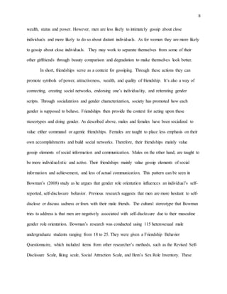 8
wealth, status and power. However, men are less likely to intimately gossip about close
individuals and more likely to do so about distant individuals. As for women they are more likely
to gossip about close individuals. They may work to separate themselves from some of their
other girlfriends through beauty comparison and degradation to make themselves look better.
In short, friendships serve as a context for gossiping. Through these actions they can
promote symbols of power, attractiveness, wealth, and quality of friendship. It’s also a way of
connecting, creating social networks, endorsing one’s individuality, and reiterating gender
scripts. Through socialization and gender characterization, society has promoted how each
gender is supposed to behave. Friendships then provide the context for acting upon these
stereotypes and doing gender. As described above, males and females have been socialized to
value either communal or agentic friendships. Females are taught to place less emphasis on their
own accomplishments and build social networks. Therefore, their friendships mainly value
gossip elements of social information and communication. Males on the other hand, are taught to
be more individualistic and active. Their friendships mainly value gossip elements of social
information and achievement, and less of actual communication. This pattern can be seen in
Bowman’s (2008) study as he argues that gender role orientation influences an individual’s self-
reported, self-disclosure behavior. Previous research suggests that men are more hesitant to self-
disclose or discuss sadness or fears with their male friends. The cultural stereotype that Bowman
tries to address is that men are negatively associated with self-disclosure due to their masculine
gender role orientation. Bowman’s research was conducted using 115 heterosexual male
undergraduate students ranging from 18 to 25. They were given a Friendship Behavior
Questionnaire, which included items from other researcher’s methods, such as the Revised Self-
Disclosure Scale, liking scale, Social Attraction Scale, and Bem’s Sex Role Inventory. These
 