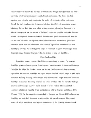 9
scales were used to measure the closeness of relationships through interdependence and other’s
knowledge of self and communicative depth, breadth and valence. The Bem’s Sex Role
questions were primarily used to determine the gender role orientation of the participants.
Overall, the study concludes that the more an individual identified with a masculine gender
orientation the less likely they were willing to share negative information. Surprisingly, in
relation to component one (the amount of disclosure), there was a positive correlation between
the men’s self-reported amount of disclosure and masculine gender role orientation. This was
also the same fore men’s self-reported amount of self-disclosure and feminine gender role
orientation. In all, both men and women share common expectations and interests for their
friendships; however, due to ideal gender scripts of communal or agentic relationships, these
stereotypes shape the actual behaviors within the context of same-sex friendships.
Cross-Sex Friendships
In a similar manner, cross-sex friendships are also shaped by gender. For same-sex
friendships gender scripts are present for each gender, but not so much for cross-sex friendships.
One of the first things that Felmlee, Sweet, and Sinclair (2012) describe is how the cultural
expectations for cross-sex friendships are vague, because they lack cultural scripts to guide social
interaction. Looking at society, media images have created cultural scripts that define cross-sex
friendships as a context for dating, romance, and sexual activities. This has created a challenge
for cross-sex friendships to just be friends instead of lovers. Further, it has established a
complexity of different friendship levels and definitions of love (Guerrero and Chavez 2005;
O’Meara 1989). The four categories, as described by Guerrero and Chavez (2005), of cross-sex
friendships are particularly important to understanding this overall argument. First, mutual
romance is where both friends have hopes or expectations for the friendship to turn romantic.
 