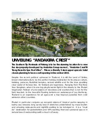 UNVEILING “ANDAKIRA CREST “
The Southern Tip Peninsula of Patong is to be the stunning location for a new
five star property developed by Andakira Group named , “Andakira Crest Tri
Trang Resort & Spa Pool Villas” . This eco-friendly 5 stars upper upscale hotel
class is planning to have a soft opening in December 2015.
Despite the recent political upheaval in Thailand, it is still the Land of Smiles,
known internationally to be the perfect holiday destination for its unique culture,
trekking, palaces, Buddhist temples, natural wildlife and for the blue sparkling
clear water of its beaches. Its’ festivals are legendary. Ranging from Thai New
Year Songkran, when it is one big playful water fight in the streets, to the Phuket
Vegetarian Festival of processions of devotees and warriors that is not for the
faint hearted, to the beautiful floating lanterns on waterways of Loy Krathong.
Thailand is an experience for all ages and a true tropical paradise from cold
winters in other countries.
Phuket in particular conjures up escapist visions of tropical palms swaying in
balmy sea breezes; long sandy beach stretches unblemished by mass tourism
and amazing restaurants and nightlife waiting to be indulged in. It is a “must
do” destination for globetrotters and VIPs wanting their own personal space in
natural beach surroundings with a touch of luxury.
 