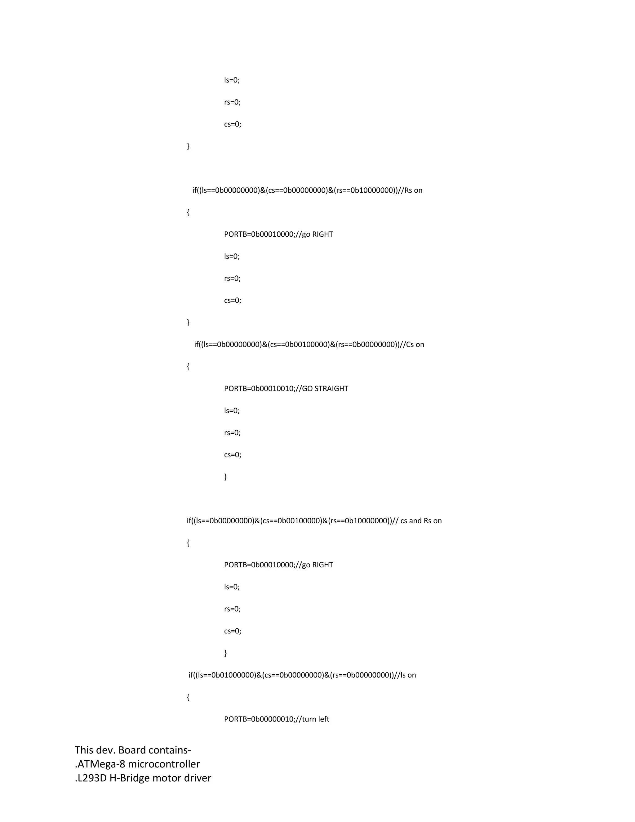This dev. Board contains-
.ATMega-8 microcontroller
.L293D H-Bridge motor driver
ls=0;
rs=0;
cs=0;
}
if((ls==0b00000000)&(cs==0b00000000)&(rs==0b10000000))//Rs on
{
PORTB=0b00010000;//go RIGHT
ls=0;
rs=0;
cs=0;
}
if((ls==0b00000000)&(cs==0b00100000)&(rs==0b00000000))//Cs on
{
PORTB=0b00010010;//GO STRAIGHT
ls=0;
rs=0;
cs=0;
}
if((ls==0b00000000)&(cs==0b00100000)&(rs==0b10000000))// cs and Rs on
{
PORTB=0b00010000;//go RIGHT
ls=0;
rs=0;
cs=0;
}
if((ls==0b01000000)&(cs==0b00000000)&(rs==0b00000000))//ls on
{
PORTB=0b00000010;//turn left
 