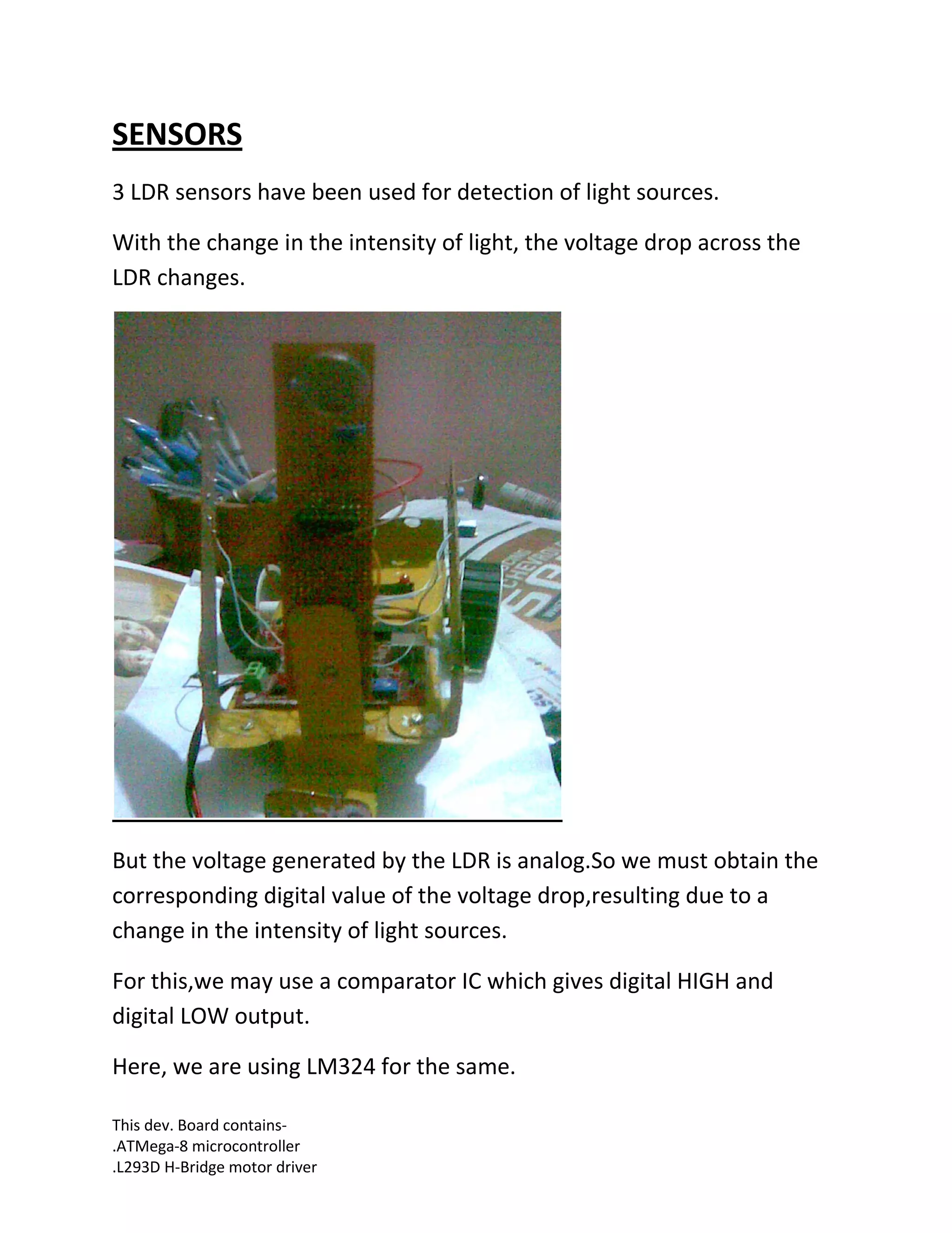 This dev. Board contains-
.ATMega-8 microcontroller
.L293D H-Bridge motor driver
SENSORS
3 LDR sensors have been used for detection of light sources.
With the change in the intensity of light, the voltage drop across the
LDR changes.
But the voltage generated by the LDR is analog.So we must obtain the
corresponding digital value of the voltage drop,resulting due to a
change in the intensity of light sources.
For this,we may use a comparator IC which gives digital HIGH and
digital LOW output.
Here, we are using LM324 for the same.
 