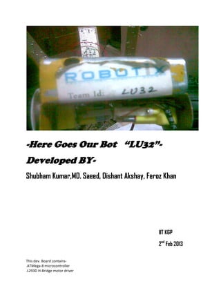 This dev. Board contains-
.ATMega-8 microcontroller
.L293D H-Bridge motor driver
-Here Goes Our Bot “LU32”-
Developed BY-
Shubham Kumar,MD. Saeed, Dishant Akshay, Feroz Khan
IIT KGP
2nd
Feb 2013
 