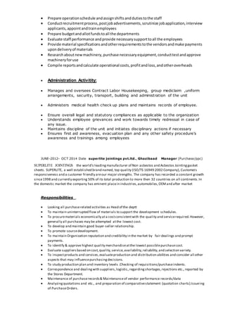  Prepare operationschedule andassignshiftsanddutiestothe staff
 Conductrecruitmentprocess,postjobadvertisements,scrutinize jobapplication,interview
applicants,appointandtrainemployees
 Prepare budgetandallotfundstoall the departments
 Evaluate staff performance andprovide necessarysupporttoall the employees
 Provide material specificationsandotherrequirementstothe vendorsandmake payments
upondeliveryof materials
 Researchaboutnewmachinery,purchase necessaryequipment,conducttestandapprove
machineryforuse
 Compile reportsandcalculate operational costs,profitandloss,andotheroverheads
 Administration Activitity:
 Manages and oversees Contract Labor Housekeeping, group mediclaim ,uniform
arrangements, security, transport, building and administration of the unit
 Administers medical health check up plans and maintains records of employee.
 Ensure overall legal and statutory compliances as applicable to the organization
 Understands employee grievances and work towards timely redressal in case of
any issue.
 Maintains discipline of the unit and initiates disciplinary actions if necessary
 Ensures first aid awareness, evacuation plan and any other safety procedure’s
awareness and trainings among employees
JUNE-2012- OCT 2014 Date superlite jointings pvt.ltd., Ghazibaad Manager (Purchase/ppc)
SUPERLITE JOINTINGS the world's leadingmanufacturer of Non asbestos and Asbestos Jointinggasket
sheets. SUPERLITE, a well established brand named, top quality (ISO/TS 16949:2002 Company), Customers
responsiveness and a customer friendly areour major strengths. The company has recorded a constant growth
since1998 and currently exporting 50% of its total production to more then 32 countries on all continents.In
the domestic market the company has eminent placein industries,automobiles,OEMand after market
Responsibilities .
 Looking all purchaserelated activities as Head of the deptt
 To maintain uninterrupted flow of materials to support the development schedules.
 To procurematerials economically ata costconsistentwith the quality and servicerequired.However,
generally all purchases may be attempted atthe lowest cost.
 To develop and maintain good buyer-seller relationship.
 To promote sourcedevelopment.
 To maintain Organization reputation and credibility in the market by fair dealings and prompt
payments.
 To identify & approve highest quality merchandiseatthe lowest possiblepurchasecost.
 Evaluate suppliersbased on cost,quality,service,availability,reliability,and selection variety.
 To inspectproducts and services,evaluateproduction and distribution abilities and consider all other
aspects that may influencepurchasingdecisions.
 To study production plan and inventory levels .Checking of requisitions/purchaseindents.
 Correspondence and dealingwith suppliers,logistic.,regardingshortages,rejections etc., reported by
the Stores Department.
 Maintenance of purchaserecords& Maintenanceof vendor performance records/data
 Analyzingquotations and etc., and preparation of comparativestatement (quotation charts).Issueing
of PurchaseOrders.
 
