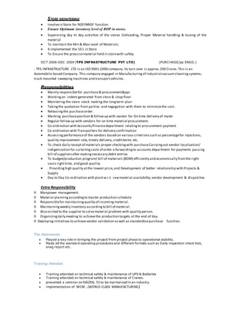 STORE MONITERING
 Involvein Store for RGP/NRGP function
 Ensure Optimum inventory level of BOP in stores.
 Supervising day to day activities of the stores (Unloading, Proper Material handling & Issuing of the
material
 To maintain the Min & Max Level of Materials
 4.Implemented the 5S’s in Store
 To Ensure the prescisematerial held in storewith safety
OCT 2006-DEC 2009 (TPS INFRASTRUCTURE PVT LTD) (PURCHASE/pp ENGG.)
. TPS INFRASTRUCTURE LTD is an ISO 9001:2000 company. Its turn over is approx.200 Crores.This is an
Automobile based Company. This company engaged in Manufacturingof industrial vacuumcleaningsystems,
truck mounted sweeping machines and transportvehicles.
Responsibilities
 Mainly responsiblefor purchase& procurement&ppc
 Workingon indent generated from store & shop floor
 Monitering the store stock making the longterm plan
 Takingthe quotation from parties and negogation with them to minimizethe cost.
 Releasingthe purchaseorder.
 Marking purchaseposition & followup with vendor for On time delivery of mater
 Regular followup with vendors for on time material procurement.
 Co-ordination with Accounts/Financedepartment relatingto procurement payment
 Co-ordination with Transporters for delivery confirmation
 Assessingperformanceof the vendors based on various criterionssuch as percentagefor rejections,
quality improvement rate, timely delivery, creditterms etc.
 To check daily receiptof materials proper checkingwith purchaseCarryingout vendor localization/
indigenization for curtailingcosts of order a forwardingto accounts department for payments passing
bill of suppliersafter makingnecessary debit entries
 To budget/production program/ bill of materials (BOM) efficiently and economically fromthe right
sours righttime, and good quality.
 . Providinghigh quality atthe lowest price,and Development of better relationship with Projects &
Supply
 Day to Day Co-ordination with plantw.r.t. rawmaterial availability,vendor development & dispatches
Extra Responsibility
 Manpower management.
 Material planningaccordingto master production schedule
 Responsiblefor maintainingquality of incoming material.
 Maintainingweekly inventory accordingto bill of material.
 Also visited to the supplier to solvematerial problem with quality person.
 Organizingdaily meeting to achievethe production targets at the end of day.
 Deployinginitiatives to achievevendor validation aswell as standardisepurchase function.
The Attainments
 Played a key role in bringing the project from project phase to operational stability.
 Made all the standard operating procedures and different formats such as Daily inspection check lists,
snag report etc.
Training Attended
 Training attended on technical safety & maintenance of UPS & Batteries
 Training attended on technical safety & maintenance of Cranes.
 presented a seminar on KAIZEN, 5S to be maintained in an industry.
 implementation of WCM , (WORLD CLASS MANUFACTURING)
 