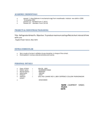ACADEMIC CREDENTIALS
 passed 1 class diploma in mechanical engg from marathwada institute new delhi in 2006
 Graduation (BA)
 passed 12th
standard from C.B.S.E
 Passed 10th
standard from C.B.S.E
PROJECTS & INDUSTRIALTRANANING
Title : Refrigerator&HeatPu Objective :To produce maximumcoolingeffectatshort interval of time
withsome
. RajghatPower Station, New Delhi
EXTRA CURRICULAR
 Won couple of prizes in athletics & was discipline in charge of the school.
 Participated in various cultural activities and events.
PERSONAL DETAILS
 Date of Birth : JAN 09, 1982.
 Father name : RAJENDER SINGH
 Marital Status : MARRIED
 Nationality : INDIAN
 Religion : SIKH
 Address : GALI NO-2,WARD NO 8 ,NEW DEFFENCE COLLONY MURADNAGAR
DISST.
 GHAZIABAD
NAME :(GURPREET SINGH)
PLACE:
DATE:
 