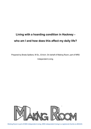 Living with a hoarding condition in Hackney -
who am I and how does this affect my daily life?
Prepared by Breda Spillane, M Sc., B Arch. On behalf of Making Room, part of MRS
Independent Living.
Making Room is part of MRS Independent Living. MRS Independent Living is a registered charity no 801419.
 