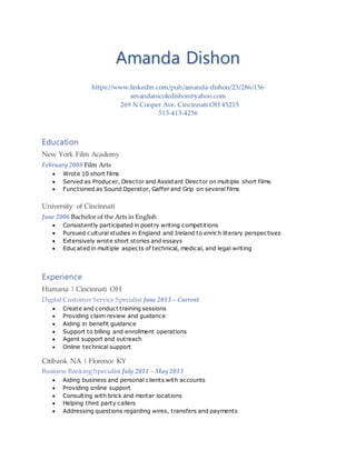 Amanda Dishon
https://www.linkedin.com/pub/amanda-dishon/23/286/156
amandanicoledishon@yahoo.com
269 N Cooper Ave. Cincinnati OH 45215
513-413-4256
Education
New York Film Academy
February 2008 Film Arts
 Wrote 10 short films
 Served as Producer, Director and Assistant Director on multiple short films
 Functioned as Sound Operator, Gaffer and Grip on several films
University of Cincinnati
June 2006 Bachelor of the Arts in English
 Consistently participated in poetry writing competitions
 Pursued cultural studies in England and Ireland to enrich literary perspectives
 Extensively wrote short stories and essays
 Educated in multiple aspects of technical, medical, and legal writing
Experience
Humana | Cincinnati OH
Digital Customer Service Specialist June 2013 – Current
 Create and conduct training sessions
 Providing claim review and guidance
 Aiding in benefit guidance
 Support to billing and enrollment operations
 Agent support and outreach
 Online technical support
Citibank NA | Florence KY
Business Banking Specialist July 2011 – May 2013
 Aiding business and personal clients with accounts
 Providing online support
 Consulting with brick and mortar locations
 Helping third party callers
 Addressing questions regarding wires, transfers and payments
 