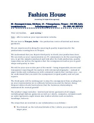 Fashion House
(sourcing & inspection agency)
88 – Swarnapuri Avenue, 6th Street, 15 – Velampalayam, Tirupur – 641 652, India
tees@dataone.in bellarlopez@gmail.com Fx.: 0091 421 2257472

Dear sir/madam, good morning !
Sub:- offer to work as your representative in India.
We are here in Tirupur, India – the production centre of knitted and woven
garments.
We are experienced in doing the sourcing & quality inspections for the
productions running here in Tirupur.
We understand that you depute third party to check your productions here.
We can work as your representative on 3% commission to do the sourcing for
you, to get the samples produced and look after the bulk production, quality
inspections as well as the logistics that the consignment reaches you in good
shape and quality in time.
We will be your eyes in this part of the world – being responsible, sincere and
transparent reporting all the matters with relevant photographs – instead of
paper works and confusing you with unwanted reports that confuses you – as
we understand that you want the consignment in good quality and not just
reports.
The third party will be working just to stop the consignment from sending but
as your representative we co-ordinate between you and the factory doing
frequent online check/instructions that the business relationship is
maintained for mutual growth!
The product range includes – knitted and woven garments of all ranges
including high fashion garments as well as t-shirts, camisoles, intimates such
as under-garments, night-wears also leather articles such as wallets,
handbags, belts etc.
The steps that are involved in our collaboration is as follows –
You forward us the technical details of the t-shirts you require with
target price
 