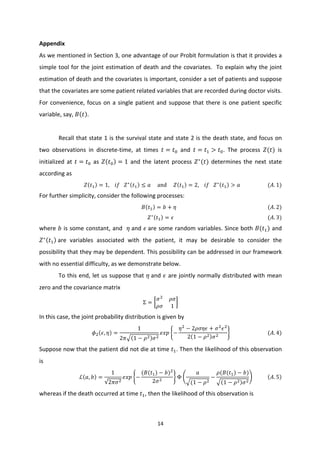 14	
  
	
  
Appendix	
  
As	
  we	
  mentioned	
  in	
  Section	
  3,	
  one	
  advantage	
  of	
  our	
  Probit	
  formulation	
  is	
  that	
  it	
  provides	
  a	
  
simple	
  tool	
  for	
  the	
  joint	
  estimation	
  of	
  death	
  and	
  the	
  covariates.	
  	
  To	
  explain	
  why	
  the	
  joint	
  
estimation	
  of	
  death	
  and	
  the	
  covariates	
  is	
  important,	
  consider	
  a	
  set	
  of	
  patients	
  and	
  suppose	
  
that	
  the	
  covariates	
  are	
  some	
  patient	
  related	
  variables	
  that	
  are	
  recorded	
  during	
  doctor	
  visits.	
  
For	
  convenience,	
  focus	
  on	
  a	
  single	
  patient	
  and	
  suppose	
  that	
  there	
  is	
  one	
  patient	
  specific	
  
variable,	
  say,	
   𝐵 𝑡 .	
  	
  
	
  
Recall	
  that	
  state	
  1	
  is	
  the	
  survival	
  state	
  and	
  state	
  2	
  is	
  the	
  death	
  state,	
  and	
  focus	
  on	
  
two	
   observations	
   in	
   discrete-­‐time,	
   at	
   times	
   𝑡 = 𝑡I	
   and	
   𝑡 = 𝑡< > 𝑡I.	
   The	
   process	
   𝑍(𝑡)	
   is	
  
initialized	
  at	
   𝑡 = 𝑡I	
  as	
   𝑍 𝑡I = 1	
  and	
  the	
  latent	
  process	
   𝑍∗
(𝑡)	
  determines	
  the	
  next	
  state	
  
according	
  as	
  
𝑍 𝑡< = 1,	
  	
  	
  	
   𝑖 𝑓	
  	
  	
   𝑍∗
𝑡< ≤ 𝑎	
  	
  	
  	
  	
  and	
  	
  	
  	
  	
   𝑍 𝑡< = 2,	
  	
  	
  	
   𝑖 𝑓	
  	
  	
   𝑍∗
𝑡< > 𝑎	
  	
  	
  	
  	
  	
  	
  	
  	
  	
  	
  	
  	
  	
  	
  	
  	
  	
  	
  	
  	
  ( 𝐴. 1)	
  
For	
  further	
  simplicity,	
  consider	
  the	
  following	
  processes:	
  
	
   𝐵 𝑡< = 𝑏 + 𝜂	
  	
  	
  	
  	
  	
  	
  	
  	
  	
  	
  	
  	
  	
  	
  	
  	
  	
  	
  	
  	
  	
  	
  	
  	
  	
  	
  	
  	
  	
  	
  	
  	
  	
  	
  	
  	
  	
  	
  	
  	
  	
  	
  	
  	
  	
  	
  	
  	
  	
  	
  	
  	
  	
  	
  	
  	
  	
  	
  	
  	
  	
  	
  	
  	
  	
  	
  	
  	
  	
  ( 𝐴. 2)	
  
𝑍∗
𝑡< = 𝜖	
  	
  	
  	
  	
  	
  	
  	
  	
  	
  	
  	
  	
  	
  	
  	
  	
  	
  	
  	
  	
  	
  	
  	
  	
  	
  	
  	
  	
  	
  	
  	
  	
  	
  	
  	
  	
  	
  	
  	
  	
  	
  	
  	
  	
  	
  	
  	
  	
  	
  	
  	
  	
  	
  	
  	
  	
  	
  	
  	
  	
  	
  	
  	
  	
  	
  	
  	
  	
  	
  	
  	
  ( 𝐴. 3)	
  
where	
  𝑏	
  is	
  some	
  constant,	
  and	
  	
  𝜂	
  and	
  𝜖	
  are	
  some	
  random	
  variables.	
  Since	
  both	
  𝐵(𝑡<)	
  and	
  
𝑍∗
𝑡< 	
  are	
   variables	
   associated	
   with	
   the	
   patient,	
   it	
   may	
   be	
   desirable	
   to	
   consider	
   the	
  
possibility	
  that	
  they	
  may	
  be	
  dependent.	
  This	
  possibility	
  can	
  be	
  addressed	
  in	
  our	
  framework	
  
with	
  no	
  essential	
  difficulty,	
  as	
  we	
  demonstrate	
  below.	
  	
  
To	
  this	
  end,	
  let	
  us	
  suppose	
  that	
  𝜂	
  and	
  𝜖	
  are	
  jointly	
  normally	
  distributed	
  with	
  mean	
  
zero	
  and	
  the	
  covariance	
  matrix	
  	
  
Σ =
𝜎;
𝜌𝜎
𝜌𝜎 1
	
  
In	
  this	
  case,	
  the	
  joint	
  probability	
  distribution	
  is	
  given	
  by	
  
𝜙; 𝜖, 𝜂 =
1
2𝜋 1 − 𝜌; 𝜎;
𝑒𝑥𝑝 −
𝜂;
− 2𝜌𝜎𝜂𝜖 + 𝜎;
𝜖;
2 1 − 𝜌; 𝜎;
	
  	
  	
  	
  	
  	
  	
  	
  	
  	
  	
  	
  	
  	
  	
  	
  	
  	
  	
  	
  	
  	
  	
  	
  	
  	
  	
  	
  (𝐴. 4)	
  
Suppose	
  now	
  that	
  the	
  patient	
  did	
  not	
  die	
  at	
  time	
   𝑡<.	
  Then	
  the	
  likelihood	
  of	
  this	
  observation	
  
is	
  
ℒ 𝑎, 𝑏 =
1
2𝜋𝜎;
𝑒𝑥𝑝 −
(𝐵(𝑡<) − 𝑏);
2𝜎;
Φ
𝑎
(1 − 𝜌;
−
𝜌(𝐵(𝑡<) − 𝑏)
1 − 𝜌; 𝜎;
	
  	
  	
  	
  	
  	
  	
  	
  	
  	
  	
   𝐴. 5 	
  
whereas	
  if	
  the	
  death	
  occurred	
  at	
  time	
   𝑡<,	
  then	
  the	
  likelihood	
  of	
  this	
  observation	
  is	
  
 