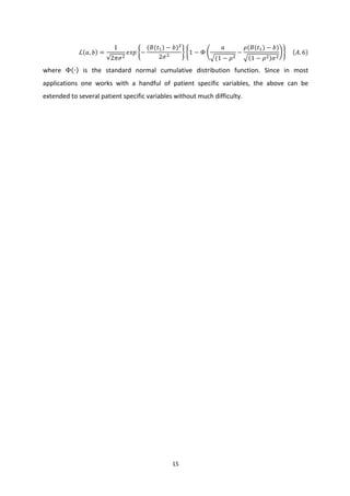 15	
  
	
  
ℒ 𝑎, 𝑏 =
1
2𝜋𝜎;
𝑒𝑥𝑝 −
(𝐵(𝑡<) − 𝑏);
2𝜎;
1 − Φ
𝑎
(1 − 𝜌;
−
𝜌(𝐵(𝑡<) − 𝑏)
1 − 𝜌; 𝜎;
	
  	
  	
  	
   𝐴. 6 	
  
where	
   Φ ∙ 	
   is	
   the	
   standard	
   normal	
   cumulative	
   distribution	
   function.	
   Since	
   in	
   most	
  
applications	
   one	
   works	
   with	
   a	
   handful	
   of	
   patient	
   specific	
   variables,	
   the	
   above	
   can	
   be	
  
extended	
  to	
  several	
  patient	
  specific	
  variables	
  without	
  much	
  difficulty.	
  
	
  
	
  
 