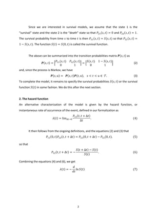 2	
  
	
  
	
  
Since	
   we	
   are	
   interested	
   in	
   survival	
   models,	
   we	
   assume	
   that	
   the	
   state	
   1	
   is	
   the	
  
“survival”	
  state	
  and	
  the	
  state	
  2	
  is	
  the	
  “death”	
  state	
  so	
  that	
  𝑃;< 𝑠, 𝑡 = 0	
  and	
  𝑃;; 𝑠, 𝑡 = 1.	
  
The	
  survival	
  probability	
  from	
  time	
  𝑠	
  to	
  time	
  𝑡	
  is	
  then	
  𝑃<< 𝑠, 𝑡 = 𝑆(𝑠, 𝑡)	
  so	
  that	
  𝑃<; 𝑠, 𝑡 =
1 − 𝑆(𝑠, 𝑡).	
  The	
  function	
   𝑆 𝑡 = 𝑆(0, 𝑡)	
  is	
  called	
  the	
  survival	
  function.	
  
	
  	
  
The	
  above	
  can	
  be	
  summarized	
  into	
  the	
  transition	
  probabilities	
  matrix	
   𝑷 𝑠, 𝑡 	
  as	
  
𝑷 𝑠, 𝑡 =
𝑃<<(𝑠, 𝑡) 𝑃<;(𝑠, 𝑡)
0 1
=
𝑆(𝑠, 𝑡) 1 − 𝑆(𝑠, 𝑡)
0 1
	
  	
  	
  	
  	
  	
  	
  	
  	
  	
  	
  	
  	
  	
  	
  	
  	
  	
  	
  	
  	
  	
  	
  	
  	
  	
  	
  	
  	
  	
  (2)	
  
and,	
  since	
  the	
  process	
  is	
  Markov,	
  we	
  have	
  
𝑷 𝑠, 𝑢 = 	
  	
   𝑷 𝑠, 𝑡 𝑷 𝑡, 𝑢 ,	
  	
  	
  	
   𝑠 < 𝑡 < 𝑢 ∈ 	
   𝒯.	
  	
  	
  	
  	
  	
  	
  	
  	
  	
  	
  	
  	
  	
  	
  	
  	
  	
  	
  	
  	
  	
  	
  	
  	
  	
  	
  	
  	
  	
  	
  	
  	
  	
  	
  	
  	
  	
  	
  (3)	
  
To	
  complete	
  the	
  model,	
  it	
  remains	
  to	
  specify	
  the	
  survival	
  probabilities	
   𝑆 𝑠, 𝑡 	
  or	
  the	
  survival	
  
function	
   𝑆 𝑡 	
  in	
  some	
  fashion.	
  We	
  do	
  this	
  after	
  the	
  next	
  section.	
  
	
   	
  
2.	
  The	
  hazard	
  function	
  
An	
   alternative	
   characterization	
   of	
   the	
   model	
   is	
   given	
   by	
   the	
   hazard	
   function,	
   or	
  
instantaneous	
  rate	
  of	
  occurrence	
  of	
  the	
  event,	
  defined	
  in	
  our	
  formalization	
  as	
  
𝜆 𝑡 = lim∆G→I
𝑃<; 𝑡, 𝑡 + ∆𝑡
∆𝑡
.	
  	
  	
  	
  	
  	
  	
  	
  	
  	
  	
  	
  	
  	
  	
  	
  	
  	
  	
  	
  	
  	
  	
  	
  	
  	
  	
  	
  	
  	
  	
  	
  	
  	
  	
  	
  	
  	
  	
  	
  	
  	
  	
  	
  	
  	
  	
  	
  	
  	
  	
  	
  	
  	
  	
  	
  	
  	
  	
  	
  (4)	
  
	
  
It	
  then	
  follows	
  from	
  the	
  ongoing	
  definitions,	
  and	
  the	
  equations	
  (2)	
  and	
  (3)	
  that	
  
𝑃<< 0, 𝑡 𝑃<; 𝑡, 𝑡 + ∆𝑡 = 𝑃<; 0, 𝑡 + ∆𝑡 − 𝑃<; 0, 𝑡 ,	
  	
  	
  	
  	
  	
  	
  	
  	
  	
  	
  	
  	
  	
  	
  	
  	
  	
  	
  	
  	
  	
  	
  	
  	
  	
  	
  	
  	
  	
  (5)	
  
so	
  that	
  
𝑃<; 𝑡, 𝑡 + ∆𝑡 = −
𝑆 𝑡 + ∆𝑡 − 𝑆 𝑡
𝑆 𝑡
.	
  	
  	
  	
  	
  	
  	
  	
  	
  	
  	
  	
  	
  	
  	
  	
  	
  	
  	
  	
  	
  	
  	
  	
  	
  	
  	
  	
  	
  	
  	
  	
  	
  	
  	
  	
  	
  	
  	
  	
  	
  	
  	
  	
  	
  	
  	
  	
  	
  (6)	
  
Combining	
  the	
  equations	
  (4)	
  and	
  (6),	
  we	
  get	
  
𝜆 𝑡 = −
𝑑
𝑑𝑡
ln 𝑆 𝑡 	
  	
  	
  	
  	
  	
  	
  	
  	
  	
  	
  	
  	
  	
  	
  	
  	
  	
  	
  	
  	
  	
  	
  	
  	
  	
  	
  	
  	
  	
  	
  	
  	
  	
  	
  	
  	
  	
  	
  	
  	
  	
  	
  	
  	
  	
  	
  	
  	
  	
  	
  	
  	
  	
  	
  	
  	
  	
  	
  	
  	
  	
  	
  	
  	
  	
  	
  	
  	
  (7)	
  
	
  
	
  
 