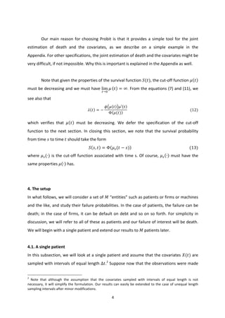 4	
  
	
  
	
  
Our	
  main	
  reason	
  for	
  choosing	
  Probit	
  is	
  that	
  it	
  provides	
  a	
  simple	
  tool	
  for	
  the	
  joint	
  
estimation	
   of	
   death	
   and	
   the	
   covariates,	
   as	
   we	
   describe	
   on	
   a	
   simple	
   example	
   in	
   the	
  
Appendix.	
  For	
  other	
  specifications,	
  the	
  joint	
  estimation	
  of	
  death	
  and	
  the	
  covariates	
  might	
  be	
  
very	
  difficult,	
  if	
  not	
  impossible.	
  Why	
  this	
  is	
  important	
  is	
  explained	
  in	
  the	
  Appendix	
  as	
  well.	
  
	
  
Note	
  that	
  given	
  the	
  properties	
  of	
  the	
  survival	
  function	
   𝑆(𝑡),	
  the	
  cut-­‐off	
  function	
   𝜇 𝑡 	
  
must	
  be	
  decreasing	
  and	
  we	
  must	
  have	
  lim
G→I
𝜇 𝑡 = ∞.	
  From	
  the	
  equations	
  (7)	
  and	
  (11),	
  we	
  
see	
  also	
  that	
  
𝜆 𝑡 = −
𝜙 𝜇 𝑡 𝜇′ 𝑡
Φ 𝜇(𝑡)
	
  	
  	
  	
  	
  	
  	
  	
  	
  	
  	
  	
  	
  	
  	
  	
  	
  	
  	
  	
  	
  	
  	
  	
  	
  	
  	
  	
  	
  	
  	
  	
  	
  	
  	
  	
  	
  	
  	
  	
  	
  	
  	
  	
  	
  	
  	
  	
  	
  	
  	
  	
  	
  	
  	
  	
  	
  	
  	
  	
  	
  	
  	
  	
  	
  	
  	
  	
  (12)	
  
which	
   verifies	
   that	
   𝜇 𝑡 	
   must	
   be	
   decreasing.	
   We	
   defer	
   the	
   specification	
   of	
   the	
   cut-­‐off	
  
function	
  to	
  the	
  next	
  section.	
  In	
  closing	
  this	
  section,	
  we	
  note	
  that	
  the	
  survival	
  probability	
  
from	
  time	
   𝑠	
  to	
  time	
   𝑡	
  should	
  take	
  the	
  form	
  
𝑆 𝑠, 𝑡 = Φ 𝜇b(𝑡 − 𝑠) 	
  	
  	
  	
  	
  	
  	
  	
  	
  	
  	
  	
  	
  	
  	
  	
  	
  	
  	
  	
  	
  	
  	
  	
  	
  	
  	
  	
  	
  	
  	
  	
  	
  	
  	
  	
  	
  	
  	
  	
  	
  	
  	
  	
  	
  	
  	
  	
  	
  	
  	
  	
  	
  	
  	
  	
  	
  	
  (13)	
  
where	
   𝜇b(∙)	
  is	
  the	
  cut-­‐off	
  function	
  associated	
  with	
  time	
  s.	
  Of	
  course,	
   𝜇b ∙ 	
  must	
  have	
  the	
  
same	
  properties	
   𝜇 ∙ 	
  has.	
  
	
  
	
  
4.	
  The	
  setup	
  
In	
  what	
  follows,	
  we	
  will	
  consider	
  a	
  set	
  of	
   𝑀	
  “entities”	
  such	
  as	
  patients	
  or	
  firms	
  or	
  machines	
  
and	
  the	
  like,	
  and	
  study	
  their	
  failure	
  probabilities.	
  In	
  the	
  case	
  of	
  patients,	
  the	
  failure	
  can	
  be	
  
death;	
  in	
  the	
  case	
  of	
  firms,	
  it	
  can	
  be	
  default	
  on	
  debt	
  and	
  so	
  on	
  so	
  forth.	
  For	
  simplicity	
  in	
  
discussion,	
  we	
  will	
  refer	
  to	
  all	
  of	
  these	
  as	
  patients	
  and	
  our	
  failure	
  of	
  interest	
  will	
  be	
  death.	
  
We	
  will	
  begin	
  with	
  a	
  single	
  patient	
  and	
  extend	
  our	
  results	
  to	
   𝑀	
  patients	
  later.	
  
	
  
4.1.	
  A	
  single	
  patient	
  
In	
  this	
  subsection,	
  we	
  will	
  look	
  at	
  a	
  single	
  patient	
  and	
  assume	
  that	
  the	
  covariates	
  𝑋(𝑡)	
  are	
  
sampled	
  with	
  intervals	
  of	
  equal	
  length	
  ∆𝑡.2
	
  Suppose	
  now	
  that	
  the	
  observations	
  were	
  made	
  
	
  	
  	
  	
  	
  	
  	
  	
  	
  	
  	
  	
  	
  	
  	
  	
  	
  	
  	
  	
  	
  	
  	
  	
  	
  	
  	
  	
  	
  	
  	
  	
  	
  	
  	
  	
  	
  	
  	
  	
  	
  	
  	
  	
  	
  	
  	
  	
  	
  	
  	
  	
  	
  	
  	
  	
  	
  	
  	
  	
  	
  
2
	
   Note	
   that	
   although	
   the	
   assumption	
   that	
   the	
   covariates	
   sampled	
   with	
   intervals	
   of	
   equal	
   length	
   is	
   not	
  
necessary,	
  it	
  will	
  simplify	
  the	
  formulation.	
  Our	
  results	
  can	
  easily	
  be	
  extended	
  to	
  the	
  case	
  of	
  unequal	
  length	
  
sampling	
  intervals	
  after	
  minor	
  modifications.	
  
 