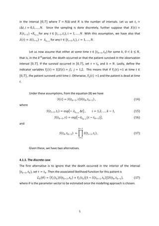 5	
  
	
  
in	
   the	
   interval	
   [0, 𝑇]	
   where	
   𝑇 = 𝑁∆𝑡	
  and	
   𝑁	
   is	
   the	
   number	
   of	
   intervals.	
   Let	
   us	
   set	
   𝑡4 =
𝑖∆𝑡, 𝑖 = 0,1, … , 𝑁.	
   	
   Since	
   the	
   sampling	
   is	
   done	
   discretely,	
   further	
   suppose	
   that	
   𝑋 𝑡 =
𝑋(𝑡4i<)	
   =𝑋Gjkl
for	
   any	
   𝑡 ∈ [𝑡4i<, 𝑡4),	
   𝑖 = 1, … , 𝑁.	
   With	
   this	
   assumption,	
   we	
   have	
   also	
   that	
  
𝜆 𝑡 = 𝜆 𝑡4i< =	
   𝜆Gjkl
	
  for	
  any	
   𝑡 ∈ [𝑡4i<, 𝑡4),	
   𝑖 = 1, … , 𝑁.	
  	
  
	
  
Let	
  us	
  now	
  assume	
  that	
  either	
  at	
  some	
  time	
   𝜏 ∈ [𝑡mi<, 𝑡m)	
  for	
  some	
   𝑘,	
  0 < 𝑘 ≤ 𝑁,	
  
that	
  is,	
  in	
  the	
  𝑘Go
period,	
  the	
  death	
  occurred	
  or	
  that	
  the	
  patient	
  survived	
  in	
  the	
  observation	
  
interval	
   0, 𝑇 .	
   If	
   the	
   survival	
   occurred	
   in	
   0, 𝑇 ,	
   set	
   𝜏 = 𝑡m	
   and	
   𝑘 = 𝑁.	
   Lastly,	
   define	
   the	
  
indicator	
  variables	
   𝑌5 𝑡 = 1 𝑍 𝑡 = 𝑗 , 𝑗 = 1,2.	
  	
  This	
  means	
  that	
  if	
   𝑌<(𝑡) =1	
  at	
  time	
   𝑡 ∈
[0, 𝑇]	
  ,	
  the	
  patient	
  survived	
  until	
  time	
   𝑡.	
  Otherwise,	
   𝑌;(𝑡) =1	
  and	
  the	
  patient	
  is	
  dead	
  at	
  time	
  
𝑡.	
  
	
  
	
   Under	
  these	
  assumptions,	
  from	
  the	
  equation	
  (8)	
  we	
  have	
  
𝑆 𝜏 = 𝑆 𝑡mi<, 𝜏 𝑆 𝑡I, 𝑡mi< 	
  ,	
  	
  	
  	
  	
  	
  	
  	
  	
  	
  	
  	
  	
  	
  	
  	
  	
  	
  	
  	
  	
  	
  	
  	
  	
  	
  	
  	
  	
  	
  	
  	
  	
  	
  	
  	
  	
  	
  	
  	
  	
  	
  	
  	
  	
  	
  	
  	
  	
  	
  	
  	
  	
  	
  (14)	
  
where	
  
𝑆 𝑡4i<, 𝑡4 = exp −	
   𝜆Gjkl
	
  Δ 𝑡 , 𝑖 = 1,2, … , 𝑘 − 1,	
  	
  	
  	
  	
  	
  	
  	
  	
  	
  	
  	
  	
  	
  	
  	
  	
  	
  	
  	
  	
  	
  	
  	
  	
  	
  	
  (15)	
  
𝑆 𝑡mi<, 𝜏 = exp −𝜆Grkl
(τ − 𝑡mi<) ,	
  	
  	
  	
  	
  	
  	
  	
  	
  	
  	
  	
  	
  	
  	
  	
  	
  	
  	
  	
  	
  	
  	
  	
  	
  	
  	
  	
  	
  	
  	
  	
  	
  	
  	
  	
  	
  	
  	
  	
  	
  	
  	
  	
  (16)	
  
and	
  	
  
𝑆 𝑡I, 𝑡mi< 	
  = 𝑆 𝑡4i<, 𝑡4
mi<
4t<
,	
  	
  	
  	
  	
  	
  	
  	
  	
  	
  	
  	
  	
  	
  	
  	
  	
  	
  	
  	
  	
  	
  	
  	
  	
  	
  	
  	
  	
  	
  	
  	
  	
  	
  	
  	
  	
  	
  	
  	
  	
  	
  	
  	
  	
  	
  	
  	
  	
  	
  	
  (17)	
  
	
  
Given	
  these,	
  we	
  have	
  two	
  alternatives.	
  
	
  
4.1.1.	
  The	
  discrete	
  case	
  
The	
   first	
   alternative	
   is	
   to	
   ignore	
   that	
   the	
   death	
   occurred	
   in	
   the	
   interior	
   of	
   the	
   interval	
  
[𝑡mi<, 𝑡m),	
  set	
   𝜏 = 𝑡m.	
  Then	
  the	
  associated	
  likelihood	
  function	
  for	
  this	
  patient	
  is	
  	
  
ℒv 𝜃 = 𝑌< 𝑡m 𝑆 𝑡mi<, 𝑡m + 𝑌; 𝑡m [1 − 𝑆 𝑡mi<, 𝑡m ] 𝑆 𝑡I, 𝑡mi< ,	
  	
  	
  	
  	
  	
  	
  	
  	
  	
  	
  	
  	
  	
  	
  (17)	
  
where	
   𝜃	
  is	
  the	
  parameter	
  vector	
  to	
  be	
  estimated	
  once	
  the	
  modelling	
  approach	
  is	
  chosen.	
  	
  
	
  
 