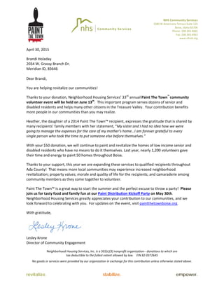 NHS Community Services
3380 W Americana Terrace Suite 120
Boise, Idaho 83706
Phone: 208.343.4065
Fax: 208.343.4963
www.nhsid.org
revitalize. stabilize. empower.
April 30, 2015
Brandi Holaday
2034 W. Grassy Branch Dr.
Meridian ID, 83646
Dear Brandi,
You are helping revitalize our communities!
Thanks to your donation, Neighborhood Housing Services’ 33rd
annual Paint The Town™
community
volunteer event will be held on June 13th
. This important program serves dozens of senior and
disabled residents and helps many other citizens in the Treasure Valley. Your contribution benefits
more people in our communities than you may realize.
Heather, the daughter of a 2014 Paint The Town™ recipient, expresses the gratitude that is shared by
many recipients’ family members with her statement, “My sister and I had no idea how we were
going to manage the expenses for the care of my mother’s home…I am forever grateful to every
single person who took the time to put someone else before themselves.”
With your $50 donation, we will continue to paint and revitalize the homes of low income senior and
disabled residents who have no means to do it themselves. Last year, nearly 1,200 volunteers gave
their time and energy to paint 50 homes throughout Boise.
Thanks to your support, this year we are expanding these services to qualified recipients throughout
Ada County! That means more local communities may experience increased neighborhood
revitalization; property values; morale and quality of life for the recipients; and camaraderie among
community members as they come together to volunteer.
Paint The Town™ is a great way to start the summer and the perfect excuse to throw a party! Please
join us for tasty food and family fun at our Paint Distribution Kickoff Party on May 30th.
Neighborhood Housing Services greatly appreciates your contribution to our communities, and we
look forward to celebrating with you. For updates on the event, visit paintthetownboise.org.
With gratitude,
Lesley Krone
Director of Community Engagement
Neighborhood Housing Services, Inc. is a 501(c)(3) nonprofit organization-- donations to which are
tax deductible to the fullest extent allowed by law. EIN 82-0372645
No goods or services were provided by our organization in exchange for this contribution unless otherwise stated above.
 