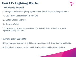 Unit II’s Lighting Works
• Methodology Adopted
 Our objective was to fit lighting system which should have following features :-
1. Low Power Consumption & Better Life
2. Better Efficacy and CRI
3. Optimum Price
 So we decided to go for combination of LED & T5 lights in order to achieve
optimum quality and cost
• Advantages of LED lights
1.Energy savings between 40%-80% and have life up to 5 times than normal lights.
2.Efficacy level is above 100 in both LED & T5 Lights and LED has best CRI
 