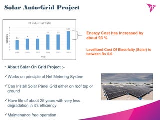Solar Auto-Grid Project
Energy Cost has Increased by
about 93 %
• About Solar On Grid Project :-
Works on principle of Net Metering System
Can Install Solar Panel Grid either on roof top or
ground
Have life of about 25 years with very less
degradation in it’s efficiency
Maintenance free operation
Levellized Cost Of Electricity (Solar) is
between Rs 5-6
 