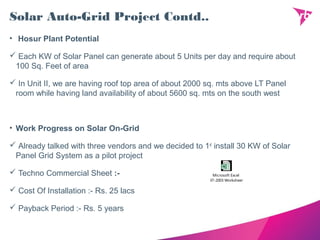 Solar Auto-Grid Project Contd..
• Hosur Plant Potential
 Each KW of Solar Panel can generate about 5 Units per day and require about
100 Sq. Feet of area
 In Unit II, we are having roof top area of about 2000 sq. mts above LT Panel
room while having land availability of about 5600 sq. mts on the south west
• Work Progress on Solar On-Grid
 Already talked with three vendors and we decided to 1st
install 30 KW of Solar
Panel Grid System as a pilot project
 Techno Commercial Sheet :-
 Cost Of Installation :- Rs. 25 lacs
 Payback Period :- Rs. 5 years
Microsoft Excel
97-2003 Worksheet
 