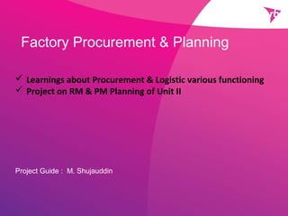 Factory Procurement & Planning
Project Guide : M. Shujauddin
 Learnings about Procurement & Logistic various functioning
 Project on RM & PM Planning of Unit II
 
