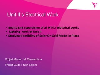 Unit II’s Electrical Work
Project Mentor : M. Ramakrishna
Project Guide : Nitin Saxena
End to End supervision of all HT/LT electrical works
 Lighting work of Unit II
Studying Feasibility of Solar On Grid Model in Plant
 