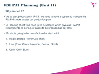 RM PM Planning (Unit II)
• Why needed ??
 As to start production in Unit II, we need to have a system to manage the
RM/PM stocks as per our production plan
 A Planning sheet was need to be developed which gives all RM/PM
requirements as per no. of cases to be produced as per plan.
 Products going to be manufactured under Unit II
1. Harpic (Harpic Power Opti Thick)
2. Lizol (Pine, Citrus, Lavender, Sandal, Floral)
3. Colin (Colin Blue)
 