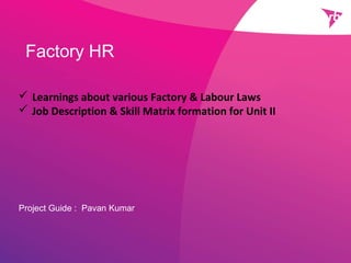Factory HR
Project Guide : Pavan Kumar
 Learnings about various Factory & Labour Laws
 Job Description & Skill Matrix formation for Unit II
 