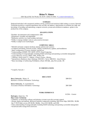 Brian N. Simon
6268 Skysail Rd. Fort Worth, TX 76179 ▪ (954) 871-9544 ▪ b_nsimon1@hotmail.com
SUMMARY
Dedicated individual with exceptional problem solving, technical and analytical skills looking to secure a Network
Technician position in a reputed organization that can offer me immense opportunities to contribute my skills and
knowledge of installing and maintaining computer network systems and contribute in maximum uptime in the
productivity of the company.
QUALIFICATIONS
*Excellent documentation and communication skills
*Exceptional versatility and adaptability
*Dedication and drive as a hard-working individual
*Ability to manage multiple tasks in a pressured environment
*Ability to adapt to new technologies
COMPUTER SKILLS
* Rebuild and repair computer desktops,laptops,printers and scanners
* Computer networking, network security, cabling, troubleshoots, updates, and Installations
* Basic configuration of routers,Switches and Servers
* Understanding of SNMP, FTP, SMTP, HTTP, Cloud Computing
* Understanding of storage principles including RAID technology and operating systemdisk management
* Active Directory services, DHCP, DNS, WINS, FTP
* VMWare virtual center 5.1, vSphere, vCloud, vCenter, vMotion
* Spreadsheets,Databases,faxes, Exchange 2010-2013, Server 2008/2012, Linux/Ubuntu
* Basic knowledge of webhosting,WebSphere, cPanel, MS SQL, php, Perl, joomla, IIS
IT CERTIFICATIONS
* CompTia Network +
EDUCATION
Barry University, Miami, Fl 2009-2011
Bachelors of Science Information Technology
Keiser University, Ft. Lauderdale FL
Associates ofScience Information Technology 2007-2009
WORK EXPERIENCE
01/2016 - Current
Rackspace, Grapevine, TX
Data Center Technician
• Utilization of monitoring software and ticketing systems to provide customer support
• Design, deploy and maintain x86-based hardware components including, Dell Power Edge 2850/2950, DL380,
Gen 9, WCS blade servers,HP DL380, BL460c, Cisco UCS BL200, and C240
• Clear understanding of storage principles including RAID technology and operating systemdisk management
• Install and cable storage NAS enclosures
 