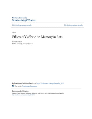 Western University
Scholarship@Western
2015 Undergraduate Awards The Undergraduate Awards
2015
Effects of Caffeine on Memory in Rats
Cisse Nakeyar
Western University, cnakeyar@uwo.ca
Follow this and additional works at: http://ir.lib.uwo.ca/ungradawards_2015
Part of the Psychology Commons
Recommended Citation
Nakeyar, Cisse, "Effects of Caffeine on Memory in Rats" (2015). 2015 Undergraduate Awards. Paper 21.
http://ir.lib.uwo.ca/ungradawards_2015/21
 