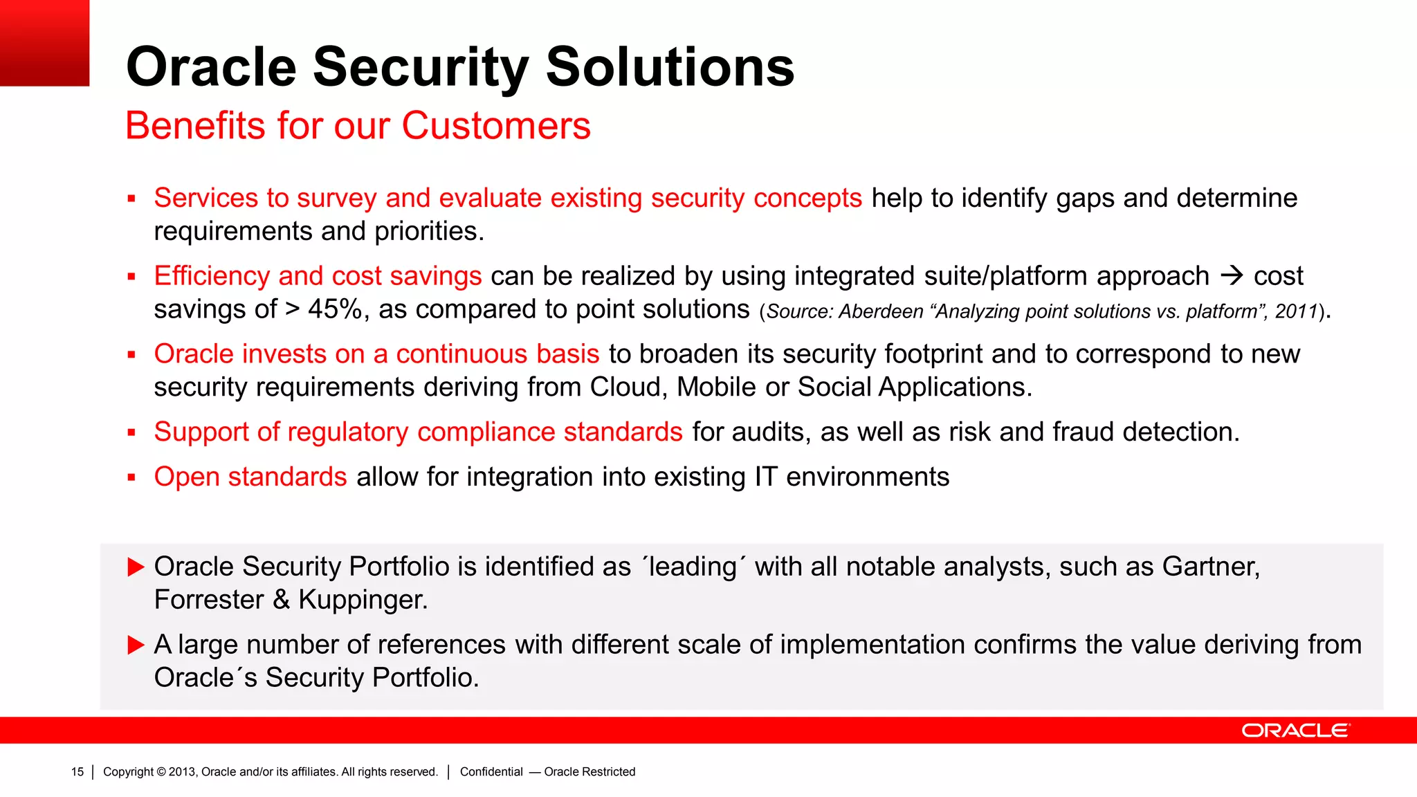Copyright © 2013, Oracle and/or its affiliates. All rights reserved.15 Confidential — Oracle Restricted
Oracle Security Solutions
Benefits for our Customers
 Services to survey and evaluate existing security concepts help to identify gaps and determine
requirements and priorities.
 Efficiency and cost savings can be realized by using integrated suite/platform approach  cost
savings of > 45%, as compared to point solutions (Source: Aberdeen “Analyzing point solutions vs. platform”, 2011).
 Oracle invests on a continuous basis to broaden its security footprint and to correspond to new
security requirements deriving from Cloud, Mobile or Social Applications.
 Support of regulatory compliance standards for audits, as well as risk and fraud detection.
 Open standards allow for integration into existing IT environments
 Oracle Security Portfolio is identified as ´leading´ with all notable analysts, such as Gartner,
Forrester & Kuppinger.
 A large number of references with different scale of implementation confirms the value deriving from
Oracle´s Security Portfolio.
 