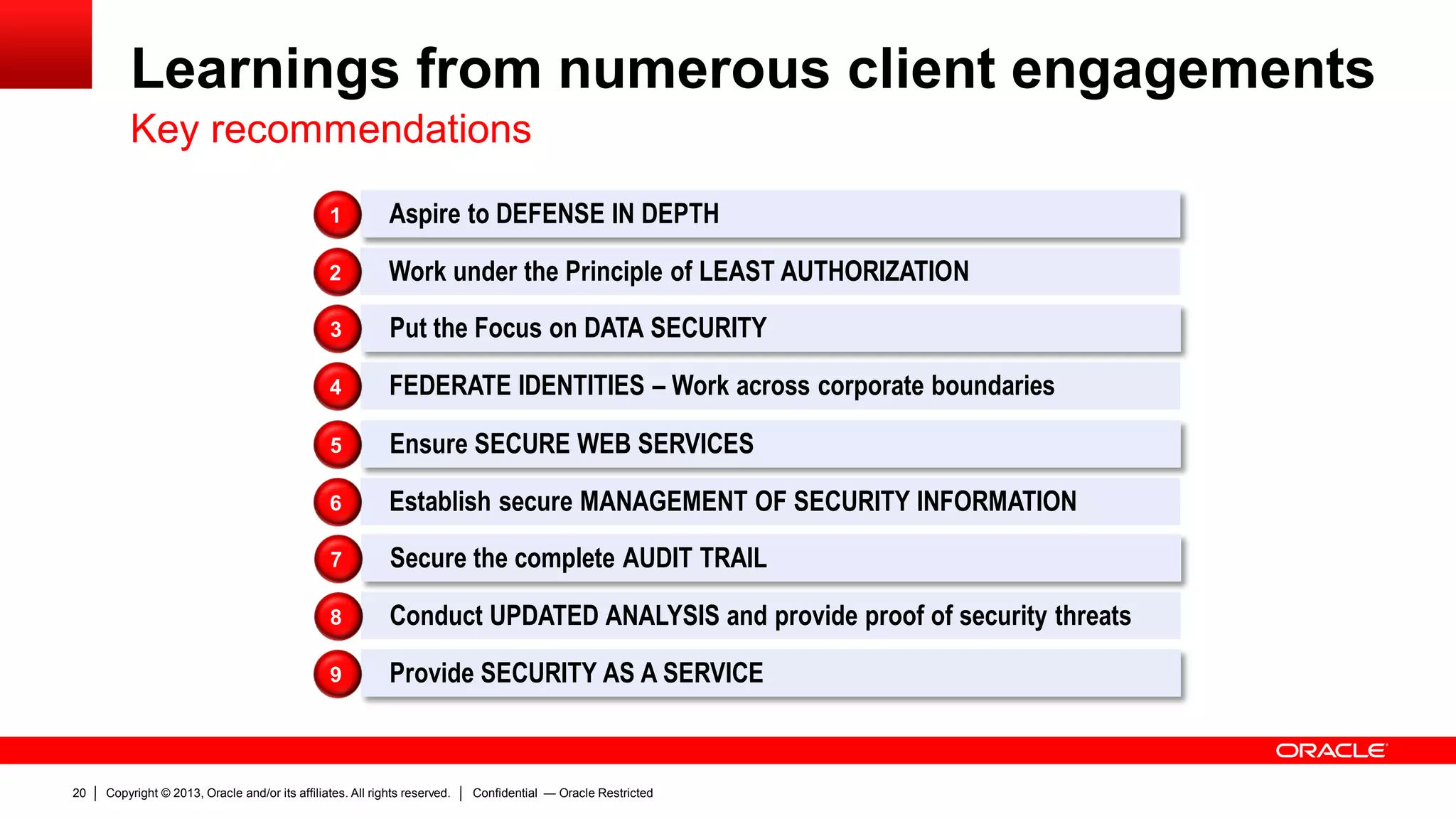 Copyright © 2013, Oracle and/or its affiliates. All rights reserved.20 Confidential — Oracle Restricted
Learnings from numerous client engagements
Aspire to DEFENSE IN DEPTH1
Work under the Principle of LEAST AUTHORIZATION2
Put the Focus on DATA SECURITY3
FEDERATE IDENTITIES – Work across corporate boundaries4
Ensure SECURE WEB SERVICES5
Establish secure MANAGEMENT OF SECURITY INFORMATION6
Secure the complete AUDIT TRAIL7
Conduct UPDATED ANALYSIS and provide proof of security threats8
Provide SECURITY AS A SERVICE9
Key recommendations
 